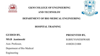 GKM COLLEGE OF ENGINEERING
AND TECHNOLOY
HOSPITAL TRAINING
GUIDED BY,
MS.B .kanimozhi
Asst. Professor,
Department of Bio Medical
Engineering
PRESENTED BY,
B.BHUVANESHWARI
410820121008
DEPARTMENT OF BIO MEDICAL ENGINEERING
 