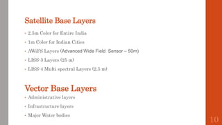 Satellite Base Layers
• 2.5m Color for Entire India
• 1m Color for Indian Cities
• AWiFS Layers (Advanced Wide Field Sensor – 50m)
• LISS-3 Layers (25 m)
• LISS-4 Multi spectral Layers (2.5 m)
Vector Base Layers
• Administrative layers
• Infrastructure layers
• Major Water bodies
10
 