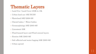 Thematic Layers
• Land Use / Land Cover 250K to 10k
• Urban land use 10K (NUIS)
• Wasteland 50K (2008-09)
• Glacial Lakes  Water bodies
• Geomorphology 50K (2005-06)
• Lineament 50K
• Flood hazard layer and Flood annual layers
• Erosion 50K (2005-06)
• Salt affected and water logging 50K (2005-06)
• Urban sprawl
11
 