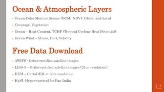 Free Data Download
• AWiFS - Ortho-rectified satellite images
• LISS-3 – Ortho-rectified satellite images (25 m resolution)
• DEM – CartoDEM at 30m resolution
• HySI–Hyper-spectral for Pan India
Ocean & Atmospheric Layers
• Ocean Color Monitor Sensor (OCM)-NDVI- Global and Local
• Coverage, Vegetation
• Ocean – Heat Content, TCHP (Tropical Cyclone Heat Potential)
• Ocean Wind – Stress, Curl, Velocity
12
 