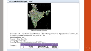 LISS-IV Multispectral (5m Color)
L4 Multispectral coverage
• ResourceSat-1 & 2 provides 5m Color data from LISS-4 Multispectral sensor. Apart from these satellites, IRS-
1C/1D LISS-3 + PAN fused products also gives 5m Color.
• Spatial Resolution: 5m
• Accuracy : Better than 100m
• Coverage: For Entire India
• Accessing Mechanism: Visualization through WMS layers.
• Frequency :
Layer Area
number
Sensor Acquired Date
1 Full India IRS-1C/1D PAN + MX 2000-2001
2 Full India ResourceSat-1 L4 MX 2006-2009
18
 