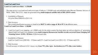LandUseLand Cover
Land Use Land Cover Data – 1:250,000
The map service is on Land use/Land cover map of India on 1:250,000 scale and published under Bhuvan-Thematic Services of
NRSC, ISRO. The LULC maps are generated using multi-temporal satellite data of IRS AWiFS sensor
1. Availability of Datasets
10 cycles Data (2004-05 to2013-14)
2. Data Accuracy
The overall classification accuracy is found to be 90.07 % with a range of 86 to 95 % in different states.
Land Use Land Cover Data – 1:50,000
• Land Use Land Cover mapping on 1:50000 scale for the entire country has been taken up with an objective of generating
digital Land Use/Land Cover database using multi temporal Resourcesat Satellite terrain corrected Linear Imaging Self
Scanning Sensor (LISS) ‐ III data of (Resourcesat) data.
1. Availability of Datasets
Land Use Land Cover (2005-06) – 35 States and UT’s Land Use Land Cover (2011-12) – 35 States and UTS
2. Data Accuracy
Overall accuracy of different LULC classes vary from 79% (like Agro- horticulture) to 97% (like water bodies).
20
 
