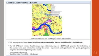 Land Use Land Cover Data – 1:10,000
Land Use Land Cover data for Khagaria district of Bihar State
• This layers generated under Space Based Information Support for Decentralized Planning (SISDP) Project
• The SIS-DP Project outputs - Satellite image maps and thematic maps on 1:10,000 scale generated for the first time in
the country, have great potential in meeting the current requirements and opportunities for spatial, participatory,
integrated decentralized planning in the country.
1. Availability ofDatasets
Land Use Land Cover 10K – 238 districts 21
 