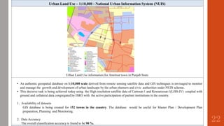 Urban Land Use – 1:10,000 - National Urban Information System (NUIS)
Urban Land Use information for Amritsar town in Punjab State.
• An authentic geospatial database on 1:10,000 scale derived from remote sensing satellite data and GIS techniques is envisaged to monitor
and manage the growth and development of urban landscape by the urban planners and civic authorities under NUIS scheme.
• This decisive task is being achieved today using the High resolution satellite data of Cartosat-1 and Resourcesat-1(LISS-IV) coupled with
ground and collateral data congregated by ISRO with the active participation of partner institutions in the country.
1. Availability of datasets
GIS database is being created for 152 towns in the country. The database would be useful for Master Plan / Development Plan
preparation, Planning and Monitoring.
2. Data Accuracy
The overall classification accuracy is found to be 90 %.
22
 