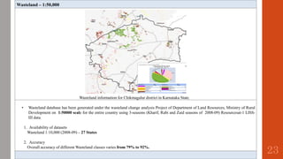 Wasteland – 1:50,000
Wasteland information for Chikmagalur district in Karnataka State.
• Wasteland database has been generated under the wasteland change analysis Project of Department of Land Resources, Ministry of Rural
Development on 1:50000 scale for the entire country using 3-seasons (Kharif, Rabi and Zaid seasons of 2008-09) Resourcesat-1 LISS-
III data.
1. Availability of datasets
Wasteland 1:10,000 (2008-09) – 27 States
2. Accuracy
Overall accuracy of different Wasteland classes varies from 79% to 92%.
23
 