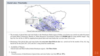 Glacial Lakes  Waterbodies
Glacial Lakes and Water bodies in Jammu and Kashmir
• The inventory of glacial lakes and water bodies in the Himalayan (India) region of Indian river basins was carried out under the project
of Central Water Commission, Ministry of Water Resources, Government of India on 1:250,000 scale for using satellite images Aug,
Sep, Oct, Nov & Dec in 2009 by mapping those glacial lakes and water bodies that are more than 10 ha in size.
• Monitoring of the glacial lakes and water bodies that area more than 50 ha in size was carried out for the months of Jun, Jul, Aug,
Sep & Oct for the years 2011, 2012 and 2013 using cloud free satellite data.
1. Availability of Datasets
Glacial Lakes and Water bodies( Indian Himalayan region) – For Three States
2. Accuracy
Overall accuracy of identification of glacial lakes and water bodies vary from 90% to 95%. 24
 