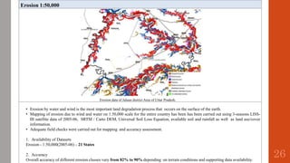 Erosion 1:50,000
Erosion data of Jalaun district Area of Uttar Pradesh.
• Erosion by water and wind is the most important land degradation process that occurs on the surface of the earth.
• Mapping of erosion due to wind and water on 1:50,000 scale for the entire country has been has been carried out using 3-seasons LISS-
III satellite data of 2005-06, SRTM / Carto DEM, Universal Soil Loss Equation, available soil and rainfall as well as land use/cover
information.
• Adequate field checks were carried out for mapping and accuracy assessment.
1. Availability of Datasets
Erosion - 1:50,000(2005-06) – 21 States
2. Accuracy
Overall accuracy of different erosion classes vary from 82% to 90% depending on terrain conditions and supporting data availability.
26
 
