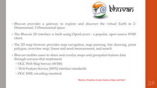 • Bhuvan provides a gateway to explore and discover the virtual Earth in 2-
Dimensional, 3-Dimensional space
• The Bhuvan 2D interface is built using OpenLayers - a popular, open source WMS
client.
• The 2D map browser provides map navigation, map panning, line drawing, point
polygon, overview map, linear and areal measurement, and search
• Bhuvan enables users to share and overlay maps and geospatial feature data
through services that implement
 OGC Web Map Service (WMS)
 Web Feature Service (WFS) interface standards
 OGC KML encoding standard.
“Browse, Visualise, Create, Analyse, Share and Host”
28
 