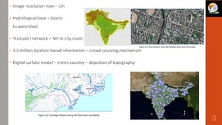 • Image resolution now – 1m
• Hydrological base – basins
to watershed
• Transport network – NH to city roads
• 3.5 million location based information – crowd sourcing mechanism
• Digital surface model – entire country – depiction of topography
3
 