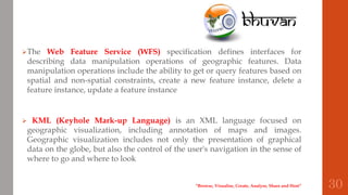 The Web Feature Service (WFS) specification defines interfaces for
describing data manipulation operations of geographic features. Data
manipulation operations include the ability to get or query features based on
spatial and non-spatial constraints, create a new feature instance, delete a
feature instance, update a feature instance
 KML (Keyhole Mark-up Language) is an XML language focused on
geographic visualization, including annotation of maps and images.
Geographic visualization includes not only the presentation of graphical
data on the globe, but also the control of the user's navigation in the sense of
where to go and where to look
“Browse, Visualise, Create, Analyse, Share and Host” 30
 