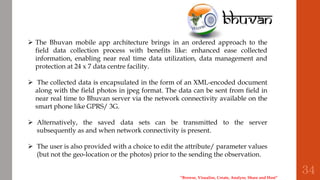“Browse, Visualise, Create, Analyse, Share and Host”
 The Bhuvan mobile app architecture brings in an ordered approach to the
field data collection process with benefits like: enhanced ease collected
information, enabling near real time data utilization, data management and
protection at 24 x 7 data centre facility.
 The collected data is encapsulated in the form of an XML-encoded document
along with the field photos in jpeg format. The data can be sent from field in
near real time to Bhuvan server via the network connectivity available on the
smart phone like GPRS/ 3G.
 Alternatively, the saved data sets can be transmitted to the server
subsequently as and when network connectivity is present.
 The user is also provided with a choice to edit the attribute/ parameter values
(but not the geo-location or the photos) prior to the sending the observation.
34
 
