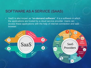 SOFTWARE AS A SERVICE (SAAS)
• SaaS is also known as "on-demand software". It is a software in which
the applications are hosted by a cloud service provider. Users can
access these applications with the help of internet connection and web
browser.
 