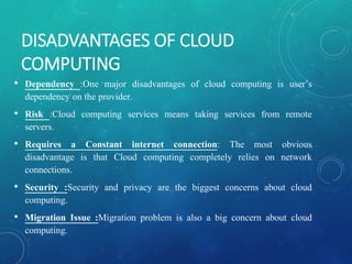 DISADVANTAGES OF CLOUD
COMPUTING
• Dependency :One major disadvantages of cloud computing is user’s
dependency on the provider.
• Risk :Cloud computing services means taking services from remote
servers.
• Requires a Constant internet connection: The most obvious
disadvantage is that Cloud computing completely relies on network
connections.
• Security :Security and privacy are the biggest concerns about cloud
computing.
• Migration Issue :Migration problem is also a big concern about cloud
computing.
 