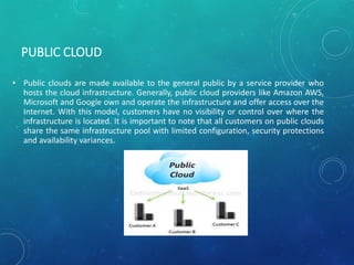 PUBLIC CLOUD
• Public clouds are made available to the general public by a service provider who
hosts the cloud infrastructure. Generally, public cloud providers like Amazon AWS,
Microsoft and Google own and operate the infrastructure and offer access over the
Internet. With this model, customers have no visibility or control over where the
infrastructure is located. It is important to note that all customers on public clouds
share the same infrastructure pool with limited configuration, security protections
and availability variances.
 