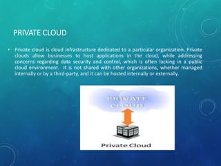 PRIVATE CLOUD
• Private cloud is cloud infrastructure dedicated to a particular organization. Private
clouds allow businesses to host applications in the cloud, while addressing
concerns regarding data security and control, which is often lacking in a public
cloud environment. It is not shared with other organizations, whether managed
internally or by a third-party, and it can be hosted internally or externally.
 