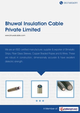 08376806091
A Member of
Bhuwal Insulation Cable
Private Limited
www.bhuwalcable.com
Fibre Glass Cables Electric Power Cables Flexible Cables High Temperature Cables High
Voltage Cables Insulated Cables iPhone Cables Rubber Cables RTD & PTFE Cables Silicon
Rubber Cables Teflon Coated Cables Welding Cables Bimetallic Strips Copper Braided Stripes
and Ropes Fibre Glass Yarn Fiber Glass Sleeves Cables & Wires Copper Wire & Cables Electric
Wire & Cables PTFE Cables & Wires Bimetallic Washers Fibre Glass Cables Electric Power
Cables Flexible Cables High Temperature Cables High Voltage Cables Insulated Cables iPhone
Cables Rubber Cables RTD & PTFE Cables Silicon Rubber Cables Teflon Coated
Cables Welding Cables Bimetallic Strips Copper Braided Stripes and Ropes Fibre Glass
Yarn Fiber Glass Sleeves Cables & Wires Copper Wire & Cables Electric Wire & Cables PTFE
Cables & Wires Bimetallic Washers Fibre Glass Cables Electric Power Cables Flexible
Cables High Temperature Cables High Voltage Cables Insulated Cables iPhone Cables Rubber
Cables RTD & PTFE Cables Silicon Rubber Cables Teflon Coated Cables Welding
Cables Bimetallic Strips Copper Braided Stripes and Ropes Fibre Glass Yarn Fiber Glass
Sleeves Cables & Wires Copper Wire & Cables Electric Wire & Cables PTFE Cables &
Wires Bimetallic Washers Fibre Glass Cables Electric Power Cables Flexible Cables High
Temperature Cables High Voltage Cables Insulated Cables iPhone Cables Rubber Cables RTD
& PTFE Cables Silicon Rubber Cables Teflon Coated Cables Welding Cables Bimetallic
Strips Copper Braided Stripes and Ropes Fibre Glass Yarn Fiber Glass Sleeves Cables &
Wires Copper Wire & Cables Electric Wire & Cables PTFE Cables & Wires Bimetallic
We are an ISO certified manufacturer, supplier & exporter of Bimetallic
Strips, Fiber Glass Sleeves, Copper Braided Ropes and & Wires. These
are robust in construction, dimensionally accurate & have excellent
dielectric strength.
 
