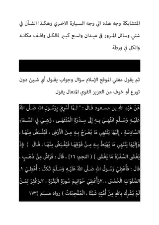 ‫ﰲ‬ ‫اﻟﺸـﺄن‬ ‫وﻫﻜـﺬا‬ ‫اﻻﺧـﺮي‬ ‫اﻟﺴـﻴﺎرة‬ ‫وﺟﻪ‬ ‫اﱄ‬ ‫ﻫﺬه‬ ‫وﺟﻪ‬ ‫اﳌﺘﺸﺎﺑﻜﺔ‬
‫ﻣﻜﺎﻧـﻪ‬ ‫واﻗـﻒ‬ ‫ﻓﺎﻟﻜـﻞ‬ ‫ﻛﺒـري‬ ‫واﺳـﻊ‬ ‫ﻣﻴـﺪان‬ ‫ﰲ‬ ‫اﳌـﺮور‬ ‫وﺳﺎﺋﻞ‬ ‫ﺷﺘﻲ‬
‫ورﻃﺔ‬ ‫ﰲ‬ ‫واﻟﻜﻞ‬
‫ﺳﺆال‬ ‫اﻹﺳﻼم‬ ‫اﳌﻮﻗﻊ‬ ‫ﻣﻔﺘﻲ‬ ‫ﻳﻘﻮل‬ ‫ﺛﻢ‬
‫دون‬ ‫ﺷـﻴﺊ‬ ‫أي‬ ‫ﻳﻘـﻮل‬ ‫وﺟﻮاب‬
‫ﻳﻘﻮل‬ ‫اﳌﺘﻌﺎل‬ ‫اﻟﻘﻮي‬ ‫اﻟﻌﺰﻳﺰ‬ ‫ﻣﻦ‬ ‫ﺧﻮف‬ ‫أو‬ ‫ﺗﻮرع‬
َ
‫َـﺎل‬‫ﻗ‬ ‫ﻣﺴـﻌﻮد‬ ‫ﺑﻦ‬ ِ‫ﷲ‬ ِ‫ﺪ‬ْ‫ﺒ‬َ‫ﻋ‬ ْ‫ﻦ‬َ‫ﻋ‬
" :
ُ‫ﷲ‬ ‫ﱠ‬
‫ـﲆ‬َ‫ﺻ‬ ِ‫ﷲ‬ ِ‫ل‬‫ـﻮ‬ُ‫ﺳ‬َ‫ﺮ‬ِ‫ﺑ‬ َ‫ي‬ِ ْ
‫ﴎ‬ُ‫أ‬ ‫ﱠ‬
‫َـام‬‫ﻟ‬
ِ‫ء‬ َ
‫ـام‬‫ـ‬‫ﱠ‬‫اﻟﺴ‬ ِ
‫ﰲ‬ َ‫ـﻲ‬‫ـ‬ِ‫ﻫ‬َ‫و‬ ، ‫ـﻰ‬‫ـ‬َ‫ﻬ‬َ‫ﺘ‬ْ‫ﻨ‬ُ‫ﻤ‬ْ‫ﻟ‬‫ا‬ ِ‫ة‬َ‫ر‬ْ‫ﺪ‬‫ـ‬‫ـ‬ِ‫ﺳ‬ َ
‫ﱃ‬ِ‫إ‬ ِ‫ﻪ‬‫ـ‬‫ـ‬ِ‫ﺑ‬ َ‫ـﻲ‬‫ـ‬ِ‫ﻬ‬ُ‫ﺘ‬ْ‫ﻧ‬‫ا‬ ‫ﱠﻢ‬‫ﻠ‬‫ـ‬‫ـ‬َ‫ﺳ‬َ‫و‬ ِ‫ﻪ‬‫ـ‬‫ـ‬ْ‫ﻴ‬َ‫ﻠ‬َ‫ﻋ‬
َ‫ﻳ‬ ‫ﺎ‬َ‫ﻬ‬ْ‫ﻴ‬َ‫ﻟ‬ِ‫إ‬ ، ِ‫ﺔ‬َ‫ﺳ‬ِ‫د‬‫ﺎ‬‫ﱠ‬‫اﻟﺴ‬
، ‫ـﺎ‬َ‫ﻬ‬ْ‫ﻨ‬ِ‫ﻣ‬ ُ
‫ﺾ‬َ‫ﺒ‬‫ْـ‬‫ﻘ‬ُ‫ﻴ‬َ‫ﻓ‬ ، ِ
‫ض‬ْ‫ر‬َ ْ
‫اﻷ‬ َ‫ﻦ‬‫ـ‬ِ‫ﻣ‬ ِ‫ﻪ‬‫ِـ‬‫ﺑ‬ ُ‫ج‬َ‫ﺮ‬‫ـ‬ْ‫ﻌ‬ُ‫ﻳ‬ ‫ﺎ‬َ‫ﻣ‬ ‫ِﻲ‬‫ﻬ‬َ‫ﺘ‬ْ‫ﻨ‬
َ
‫َـﺎل‬‫ﻗ‬ ، ‫ـﺎ‬َ‫ﻬ‬ْ‫ﻨ‬ِ‫ﻣ‬ ُ
‫ﺾ‬َ‫ﺒ‬‫ْـ‬‫ﻘ‬ُ‫ﻴ‬َ‫ﻓ‬ ‫ـﺎ‬َ‫ﻬ‬ِ‫ﻗ‬ْ‫ﻮ‬َ‫ﻓ‬ ْ‫ﻦ‬‫ـ‬ِ‫ﻣ‬ ِ‫ﻪ‬‫ِـ‬‫ﺑ‬ ُ‫ﻂ‬َ‫ﺒ‬ْ‫ﻬ‬ُ‫ﻳ‬ ‫ﺎ‬َ‫ﻣ‬ ‫ِﻲ‬‫ﻬ‬َ‫ﺘ‬ْ‫ﻨ‬َ‫ﻳ‬ ‫ﺎ‬َ‫ﻬ‬ْ‫ﻴ‬َ‫ﻟ‬ِ‫إ‬َ‫و‬
: (
ْ‫ذ‬ِ‫إ‬
َ
‫ﴙ‬ْ‫ﻐ‬َ‫ﻳ‬ ‫ﺎ‬َ‫ﻣ‬ َ‫ة‬َ‫ر‬ْ‫ﺪ‬‫ﱢ‬‫اﻟﺴ‬ َ
‫ﴙ‬ْ‫ﻐ‬َ‫ﻳ‬
) [
‫اﻟﻨﺠﻢ‬
:
١٦
[
َ
‫َﺎل‬‫ﻗ‬ ،
:
، ٍ
‫ـﺐ‬َ‫ﻫ‬َ‫ذ‬ ْ‫ﻦ‬ِ‫ﻣ‬ ٌ
‫اش‬َ‫ﺮ‬َ‫ﻓ‬
َ
‫َﺎل‬‫ﻗ‬
:
َ‫ر‬ َ‫ﻲ‬ِ‫ﻄ‬ْ‫ﻋ‬ُ‫ﺄ‬َ‫ﻓ‬
‫ـﺎ‬ً‫ﺛ‬ َ
‫ﻼ‬َ‫ـ‬‫ﺛ‬ َ‫ﻢ‬‫ﱠ‬‫ﻠ‬‫ـ‬َ‫ﺳ‬َ‫و‬ ِ‫ﻪ‬‫ـ‬ْ‫ﻴ‬َ‫ﻠ‬َ‫ﻋ‬ ُ‫ﷲ‬ ‫ﱠ‬
‫ـﲆ‬َ‫ﺻ‬ ِ‫ﷲ‬ ُ
‫ـﻮل‬ُ‫ﺳ‬
:
َ‫ـﻲ‬ِ‫ﻄ‬ْ‫ﻋ‬ُ‫أ‬
١
.
، َ
‫ﺲ‬ْ‫ﻤ‬َ‫ﺨ‬ْ‫ﻟ‬‫ا‬ ِ
‫ات‬َ‫ﻮ‬َ‫ﻠ‬‫ﱠ‬‫اﻟﺼ‬
٢.
، ِ‫ة‬َ‫ﺮ‬َ‫ﻘ‬َ‫ﺒ‬ْ‫ﻟ‬‫ا‬ ِ‫ة‬َ‫ر‬‫ﻮ‬ُ‫ﺳ‬ َ‫ﻢ‬‫ﻴ‬ِ‫ﺗ‬‫ا‬َ‫ﻮ‬َ‫ﺧ‬ َ‫ﻲ‬ِ‫ﻄ‬ْ‫ﻋ‬ُ‫أ‬َ‫و‬
٣
.
ْ‫ﻦ‬‫ـ‬َ‫ﻤ‬ِ‫ﻟ‬ َ‫ﺮ‬ِ‫ﻔ‬ُ‫ﻏ‬َ‫و‬
ُ‫ت‬ َ
‫ام‬ِ‫ْﺤ‬‫ﻘ‬ُ‫ﻤ‬ْ‫ﻟ‬‫ا‬ ، ‫ﺎ‬ً‫ﺌ‬ْ‫ﻴ‬َ‫ﺷ‬ ِ‫ﻪ‬ِ‫ﺘ‬‫ﱠ‬‫ﻣ‬ُ‫أ‬ ْ‫ﻦ‬ِ‫ﻣ‬ ِ‫هلل‬‫ِﺎ‬‫ﺑ‬ ْ
‫ك‬ِ ْ
‫ﴩ‬ُ‫ﻳ‬ ْ‫ﻢ‬َ‫ﻟ‬
(
‫ﻣﺴﻠﻢ‬ ‫رواه‬
)
١٧٣
 