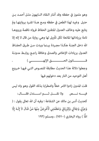 ‫ﺣﻔﻈ‬ ‫ﰲ‬ ‫ﻣﻠﻤﻮز‬ ‫وﻫﻮ‬
‫ﺑـﻦ‬ ‫أﺣﻤـﺪ‬ ‫ﻣﺜـﻞ‬ ‫اﻟﻨـﺎﺑﻬﻮن‬ ‫اﻟﻨﻘﺎد‬ ‫أﺷﺎر‬ ‫وﻗﺪ‬ ‫ﻪ‬
‫ومل‬ ‫ﺑﺮواﻳﺘﻬـﺎ‬ ‫ﺗﻔـﺮد‬ ‫ﻫـﺬا‬ ‫وﻣـﻊ‬ ‫ﺣﻔﻈﻪ‬ ‫ﰲ‬ ‫اﻟﻄﻌﻦ‬ ‫ﻟﻬﺬا‬ ‫وﻏريه‬ ‫ﺣﻨﺒﻞ‬
‫ورووﻫـﺎ‬ ‫ﻧﺎﻗﺼﺔ‬ ‫ﻓﺮواه‬ ‫اﻟﺤﻔﺎظ‬ ‫اﳌﺘﻘﻨني‬ ‫اﻟﻌﺪول‬ ‫وﺧﺎﻟﻒ‬ ‫ﻋﻠﻴﻪ‬ ‫ﻳﺘﺎﺑﻊ‬
‫إﻟﻪ‬ ‫ﻻ‬ ‫ﻗﺎل‬ ‫ﻣﻦ‬ ‫رواﻳﺔ‬ ‫وﻫﻲ‬ ‫ﻟﻬﺎ‬ ‫ﺗﺄوﻳﻞ‬ ‫ﻟﻜﻞ‬ ‫اﳌﺎﻧﻌﺔ‬ ‫ﺑﺰﻳﺎداﺗﻬﺎ‬ ‫ﺗﺎﻣﺔ‬
‫إﻻ‬
‫اﻟﺤﻔـﺎظ‬ ‫ﻃـﺮق‬ ‫ﻣـﻦ‬ ‫وردت‬ ‫ﺑﻴـﻨام‬ ‫ﻣﺠـﺮدة‬ ‫ﻫﻜـﺬا‬ ‫اﻟﺠﻨـﺔ‬ ‫دﺧﻞ‬ ‫ﷲ‬
‫ﻣﺪوﻧـﺔ‬ ‫رواﺑـﻂ‬ ‫اﺟـﻊ‬‫ر‬ ‫وﺧﻼﻓﺔ‬ ‫واﻟﺼﺪق‬ ‫اﻹﺧﻼص‬ ‫ﺑﺰﻳﺎدات‬ ‫اﻟﻌﺪول‬
‫ـــــــــــــﻲ‬‫ـ‬‫اﻹﻟﻬ‬ ‫ـــــــــــــﻖ‬‫ـ‬‫اﻟﺤ‬ ‫ـــــــــــــﺎﻧﻮن‬‫ـ‬‫ﻗ‬
{
.
‫ﺧـﺮوج‬ ‫ﻓﻴﻬـﺎ‬ ‫اﻟﺘـﻲ‬ ‫ﻟﻠﻨﺼـﻮص‬ ‫ﻣﻄﺎﺑﻘﺔ‬ ‫اﻟﺤﺪﻳﺚ‬ ‫ﻫﺬا‬ ‫دﻻﻟﺔ‬ ‫وﺟﻌﻠﻮا‬
‫ﻓﻴﻬﺎ‬ ‫دﺧﻮﻟﻬﻢ‬ ‫ﺑﻌﺪ‬ ‫اﻟﻨﺎر‬ ‫ﻣﻦ‬ ‫اﻟﺘﻮﺣﻴﺪ‬ ‫أﻫﻞ‬
‫ﻟ‬ ‫واه‬ ‫وﻫﻮ‬ ‫اﻟﻘﻮل‬ ‫ﺑﺬﻟﻚ‬ ‫اﺑﺎ‬‫ﺮ‬‫واﺿﻄ‬ ً‫ﺄ‬‫ﺧﻄ‬ ‫اﻻﻣﺮ‬ ‫ادوا‬‫ز‬ ‫اﳌﺪون‬ ‫ﻗﻠﺖ‬
‫ﻴﺲ‬
‫ﻧـــــﺺ‬ ‫ﻓﻴـــــﻪ‬
‫ﻓﻘـــــﺎل‬ ‫اﺳـــــﺘﺪل‬ ‫ﺛـــــﻢ‬ ‫ﻧﻘـــــﻞ‬ ‫وﻻ‬
:.
‫ﻳﻘﻮل‬ ‫ﺗﻌﺎﱃ‬ ‫ﷲ‬ ‫أن‬ ‫وﻓﻴﻪ‬ ‫؛‬ ‫اﻟﺸﻔﺎﻋﺔ‬ ‫ﻋﻦ‬ ‫ﻣﺎﻟﻚ‬ ‫ﺑﻦ‬ ‫أﻧﺲ‬ ‫ﻛﺤﺪﻳﺚ‬
) :
‫ﱠ‬
‫ﻻ‬ِ‫إ‬ َ‫ﻪ‬‫َـ‬‫ﻟ‬ِ‫إ‬ َ‫ﻻ‬ َ
‫َـﺎل‬‫ﻗ‬ ْ‫ﻦ‬َ‫ﻣ‬ ‫ﺎ‬َ‫ﻬ‬ْ‫ﻨ‬ِ‫ﻣ‬ ‫ﱠ‬‫ﻦ‬َ‫ﺟ‬ِ‫ﺮ‬ْ‫ﺧ‬ُ َ
‫ﻷ‬ ‫ﻲ‬ِ‫ﺘ‬َ‫ﻤ‬َ‫ﻈ‬َ‫ﻋ‬َ‫و‬ ِ
‫ﺎيئ‬َ‫ﻳ‬ِ ْ
‫ﱪ‬ِ‫ﻛ‬َ‫و‬ ِ
‫َﱄ‬‫ﻼ‬َ‫ﺟ‬َ‫و‬ ِ
‫يت‬‫ﱠ‬‫ﺰ‬ِ‫ﻋ‬َ‫و‬
ُ ‫ﱠ‬‫ﷲ‬
(
‫اﻟﺒﺨﺎري‬ ‫رواه‬
)
٧٥١٠
(
‫وﻣﺴﻠﻢ‬ ،
)
١٩٣
 