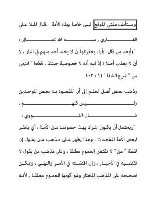 ‫وﻳ‬
‫ﺴﺘﺄﻧﻒ‬
‫ﻣﻔﺘﻲ‬
‫اﳌﻮﻗﻊ‬
‫اﻷﻣﺔ‬ ‫ﺑﻬﺬه‬ ‫ﺧﺎﺻﺎ‬ ‫ﻟﻴﺲ‬
.
‫ﻋـﲇ‬ ‫اﳌـﻼ‬ ‫ﻗـﺎل‬
‫ـــــــــــــــــﺎﱃ‬‫ـ‬‫ﺗﻌ‬ ‫ﷲ‬ ‫ـــــــــــــــــﻪ‬‫ـ‬‫رﺣﻤ‬ ‫ـــــــــــــــــﺎري‬‫ـ‬‫اﻟﻘ‬
:
"
‫ﻗﺎل‬ ‫ﻣﻦ‬ ‫وأﺑﻌﺪ‬
:
‫ﻻ‬ ، ‫اﻟﻨﺎر‬ ‫ﰲ‬ ‫ﻣﻨﻬﻢ‬ ‫أﺣﺪ‬ ‫ﻳﺨﻠﺪ‬ ‫ﻻ‬ ‫أن‬ ‫اﻧﻬﺎ‬‫ﺮ‬‫ﺑﻐﻔ‬ ‫اد‬‫ر‬‫أ‬
‫ﻗﻄﻌﺎ‬ ، ‫ﺣﻴﻨﺌﺬ‬ ‫ﺧﺼﻮﺻﻴﺔ‬ ‫ﻻ‬ ‫أﻧﻪ‬ ‫ﻓﻴﻪ‬ ‫إذ‬ ‫؛‬ ‫أﺻﻼ‬ ‫ﻳﻌﺬب‬ ‫ﻻ‬ ‫أن‬
"
‫اﻧﺘﻬﻰ‬
‫ﻣﻦ‬
"
‫اﻟﺸﻔﺎ‬ ‫ﴍح‬
) "
١
/
٤٠٢
‫أن‬ ‫إﱃ‬ ‫اﻟﻌﻠـﻢ‬ ‫أﻫـﻞ‬ ‫ﺑﻌـﺾ‬ ‫وذﻫﺐ‬
‫اﳌﻮﺣـﺪﻳﻦ‬ ‫ﺑﻌـﺾ‬ ‫ﺑـﻪ‬ ‫اﳌﻘﺼـﻮد‬
‫ﻛﻠﻬـــــــــــــــــــــــــــــــــﻢ‬ ‫وﻟـــــــــــــــــــــــــــــــــﻴﺲ‬
.
‫اﻟﻨــــــــــــــــــــــــــــــــﻮوي‬ ‫ﻗــــــــــــــــــــــــــــــــﺎل‬
:
"
‫ﻳﻐﻔـﺮ‬ ‫أي‬ ، ‫اﻷﻣـﺔ‬ ‫ﻣـﻦ‬ ‫ﺧﺼﻮﺻـﺎ‬ ‫ﺑﻬـﺬا‬ ‫اد‬‫ﺮ‬‫اﳌـ‬ ‫ﻳﻜـﻮن‬ ‫أن‬ ‫وﻳﺤﺘﻤﻞ‬
‫إن‬ ‫ﻳﻘـﻮل‬ ‫ﻣـﻦ‬ ‫ﻣـﺬﻫﺐ‬ ‫ﻋـﲆ‬ ‫ﻳﻈﻬﺮ‬ ‫وﻫﺬا‬ ، ‫اﳌﻘﺤامت‬ ‫اﻷﻣﺔ‬ ‫ﻟﺒﻌﺾ‬
‫ﻟﻔﻈﺔ‬
"
‫ﻣﻦ‬
"
‫ﻳﻘﻮل‬ ‫ﻣﻦ‬ ‫ﻣﺬﻫﺐ‬ ‫وﻋﲆ‬ ، ‫ﻣﻄﻠﻘﺎ‬ ‫اﻟﻌﻤﻮم‬ ‫ﺗﻘﺘﴤ‬ ‫ﻻ‬
‫ﻻ‬
‫وميﻜــﻦ‬ ، ‫واﻟﻨﻬــﻲ‬ ‫اﻷﻣــﺮ‬ ‫ﰲ‬ ‫اﻗﺘﻀــﺘﻪ‬ ‫وإن‬ ، ‫اﻷﺧﺒــﺎر‬ ‫ﰲ‬ ‫ﺗﻘﺘﻀــﻴﻪ‬
‫ﻷﻧـﻪ‬ ، ‫ﻣﻄﻠﻘـﺎ‬ ‫ﻟﻠﻌﻤـﻮم‬ ‫ﻛﻮﻧﻬﺎ‬ ‫وﻫﻮ‬ ‫اﳌﺨﺘﺎر‬ ‫اﳌﺬﻫﺐ‬ ‫ﻋﲆ‬ ‫ﺗﺼﺤﻴﺤﻪ‬
 