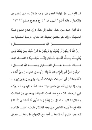 ‫اﻟﻨﺼـﻮص‬ ‫ﻣـﻦ‬ ‫ذﻛﺮﻧﺎه‬ ‫ﻣﺎ‬ ‫وﻫﻮ‬ ، ‫اﻟﺨﺼﻮص‬ ‫ادة‬‫ر‬‫إ‬ ‫ﻋﲆ‬ ‫دﻟﻴﻞ‬ ‫ﻗﺎم‬ ‫ﻗﺪ‬
‫واﻹﺟامع‬
.
‫أﻋﻠﻢ‬ ‫وﷲ‬
"
‫ﻣﻦ‬ ‫اﻧﺘﻬﻰ‬
"
‫ﻣﺴﻠﻢ‬ ‫ﺻﺤﻴﺢ‬ ‫ﴍح‬
" (٣ / ٣
‫إﱃ‬ ‫اﻟﻌﻠـﻢ‬ ‫أﻫـﻞ‬ ‫ﻣـﻦ‬ ‫ﻋﺪد‬ ‫أﺷﺎر‬ ‫وﻗﺪ‬
‫ﻫـﺬا‬ ‫ﻋﻤـﻮم‬ ‫ﻋـﺪم‬ ‫أي‬ ‫؛‬ ‫ﻫـﺬا‬
‫ﺑـﻪ‬ ‫اﺳـﺘﺪﻟﻮا‬ ‫وﻣـام‬ ، ‫ﺗﻌـﺎﱃ‬ ‫ﷲ‬ ‫مبﺸﻴﺌﺔ‬ ‫ﻣﺘﻌﻠﻖ‬ ‫ﻫﻮ‬ ‫وإمنﺎ‬ ، ‫اﻟﺤﺪﻳﺚ‬
‫ـــــــــــــــــــــــــــــــﺎﱃ‬‫ـ‬‫ﺗﻌ‬ ‫ﷲ‬ ‫ـــــــــــــــــــــــــــــــﻮل‬‫ـ‬‫ﻗ‬
:
{
‫ﻦ‬َ‫ﻣ‬َ‫و‬ ُ‫ء‬‫ﺎ‬َ‫ﺸ‬َ‫ﻳ‬ ‫ﻦ‬َ‫ﻤ‬ِ‫ﻟ‬ َ
‫ﻚ‬ِ‫ﻟ‬َ‫ذ‬ َ‫ن‬‫و‬ُ‫د‬ ‫ﺎ‬َ‫ﻣ‬ ُ‫ﺮ‬ِ‫ﻔ‬ْ‫ﻐ‬َ‫ﻳ‬َ‫و‬ ِ‫ﻪ‬ِ‫ﺑ‬ َ
‫ك‬َ ْ
‫ﴩ‬ُ‫ﻳ‬ ‫ن‬َ‫أ‬ ُ‫ﺮ‬ِ‫ﻔ‬ْ‫ﻐ‬َ‫ﻳ‬ َ
‫ﻻ‬ َ ‫ﱠ‬‫ﷲ‬ ‫ﱠ‬‫ن‬ِ‫إ‬
ً
‫ـــﻴام‬‫ـ‬ِ‫ﻈ‬َ‫ﻋ‬ ‫ـــﺎ‬‫ـ‬ً ْ‫مث‬ِ‫إ‬ ‫ى‬َ َ
‫ـــﱰ‬‫ـ‬ْ‫ﻓ‬‫ا‬ ِ‫ـــﺪ‬‫ـ‬َ‫ﻘ‬َ‫ﻓ‬ ِ‫ﱠ‬‫ـــﺎهلل‬‫ـ‬ِ‫ﺑ‬ ْ
‫ــــك‬ِ ْ
‫ﴩ‬ُ‫ﻳ‬
(
‫ـــﺎء‬‫ـ‬‫اﻟﻨﺴ‬
/
٤٨
.
‫ﺗﻌــــــﺎﱃ‬ ‫ﷲ‬ ‫رﺣﻤــــــﻪ‬ ‫اﻟﻘــــــﺎري‬ ‫ﻋــــــﲇ‬ ‫اﳌــــــﻼ‬ ‫ﻗــــــﺎل‬
:
"
‫ﺎ‬ً‫ﺌ‬ْ‫ﻴ‬‫ـ‬َ‫ﺷ‬ ِ‫هلل‬‫ِـﺎ‬‫ﺑ‬ ْ
‫ك‬ِ ْ
‫ﴩ‬ُ‫ﻳ‬ ْ‫ﻢ‬َ‫ﻟ‬ ْ‫ﻦ‬َ‫ﻤ‬ِ‫ﻟ‬ َ‫ﺮ‬ِ‫ﻔ‬ُ‫ﻏ‬َ‫و‬
)
‫اﻟﴩـك‬ ‫ﻣـﻦ‬ ‫أي‬
)
، ِ‫ﻪ‬‫ـ‬ِ‫ﺘ‬‫ﱠ‬‫ﻣ‬ُ‫أ‬ ْ‫ﻦ‬‫ـ‬ِ‫ﻣ‬
ُ‫ت‬ َ
‫ام‬ِ‫ْﺤ‬‫ﻘ‬ُ‫ﻤ‬ْ‫ﻟ‬‫ا‬
(
، ‫أﻫﻠﻬﺎ‬ ‫اﳌﻬﻠﻜﺎت‬ ‫اﻟﺴﻴﺌﺎت‬ ‫أي‬
‫ﺗﻮﺑـﺔ‬ ‫ﻏـري‬ ‫ﻣـﻦ‬ ‫وﻟـﻮ‬
.
‫ﺑﱪﻛـﺔ‬ ، ‫اﳌﺮﺣﻮﻣـﺔ‬ ‫اﻷﻣـﺔ‬ ‫ﻫﺬه‬ ‫ﺧﺼﻮﺻﻴﺎت‬ ‫ﻣﻦ‬ ‫أﻧﻪ‬ ‫إﱃ‬ ‫إﺷﺎرة‬ ‫وﻓﻴﻪ‬
‫اﻟﺮﺣﻤﺔ‬ ‫ﻧﺒﻲ‬
‫ﺗﻌﻠﻘـﺖ‬ ‫مبﻦ‬ ‫وﻣﺨﺘﺺ‬ ، ‫اﳌﺸﻴﺌﺔ‬ ‫ﺗﺤﺖ‬ ‫ﻫﺬا‬ ‫ﻣﻊ‬ ‫ﻟﻜﻨﻪ‬ ،
‫ـﺎﱃ‬‫ـ‬‫ﺗﻌ‬ ‫ـﻪ‬‫ـ‬‫ﻟﻘﻮﻟ‬ ‫ادة‬‫ر‬‫اﻹ‬ ‫ـﻪ‬‫ـ‬‫ﺑ‬
) :
ُ‫ء‬‫ـﺎ‬‫ـ‬َ‫ﺸ‬َ‫ﻳ‬ ‫ـﻦ‬‫ـ‬َ‫ﻤ‬ِ‫ﻟ‬ َ
‫ـﻚ‬‫ـ‬ِ‫ﻟ‬َ‫ذ‬ َ‫ن‬‫و‬ُ‫د‬ ‫ـﺎ‬‫ـ‬َ‫ﻣ‬ ُ‫ﺮ‬‫ـ‬‫ـ‬ِ‫ﻔ‬ْ‫ﻐ‬َ‫ﻳ‬َ‫و‬
(
‫ﺑﻘﻮﻟـﻪ‬ ‫اﻹﺷﻜﺎل‬ ‫وﺟﻪ‬ ‫ﻣﻦ‬ ‫اﻟﺪﻟﺠﻲ‬ ‫أورده‬ ‫ﻣﺎ‬ ‫ﻓﺎﻧﺪﻓﻊ‬
:
‫ﻇـﺎﻫﺮه‬ ‫ﻳﻔﻴـﺪ‬
‫ﺑﻌـﺾ‬ ‫ﺗﻌﺬﻳﺐ‬ ‫ﻋﲆ‬ ‫اﻹﺟامع‬ ‫ﻣﻊ‬ ‫أﺣﺪ‬ ‫ﻳﻌﺬب‬ ‫ﻻ‬ ‫أﻧﻪ‬ ‫ﻓﻴﻠﺰم‬ ، ‫اﻟﻌﻤﻮم‬
 