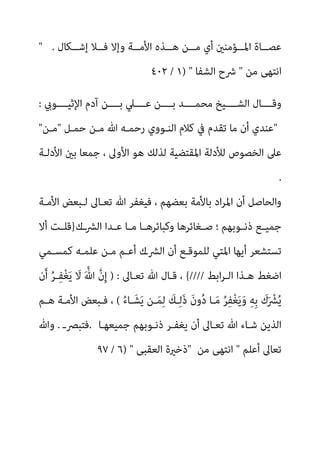 ‫اﻷ‬ ‫ــﺬه‬‫ـ‬‫ﻫ‬ ‫ــﻦ‬‫ـ‬‫ﻣ‬ ‫أي‬ ‫ــﺆﻣﻨني‬‫ـ‬‫اﳌ‬ ‫ــﺎة‬‫ـ‬‫ﻋﺼ‬
‫ــﻜﺎل‬‫ـ‬‫إﺷ‬ ‫ــﻼ‬‫ـ‬‫ﻓ‬ ‫وإﻻ‬ ‫ــﺔ‬‫ـ‬‫ﻣ‬
" .
‫ﻣﻦ‬ ‫اﻧﺘﻬﻰ‬
"
‫اﻟﺸﻔﺎ‬ ‫ﴍح‬
) "
١
/
٤٠٢
‫اﻹﺛﻴــــﻮيب‬ ‫آدم‬ ‫ﺑــــﻦ‬ ‫ﻋــــﲇ‬ ‫ﺑــــﻦ‬ ‫ﻣﺤﻤــــﺪ‬ ‫اﻟﺸــــﻴﺦ‬ ‫وﻗــــﺎل‬
:
"
‫ﺣﻤـﻞ‬ ‫ﻣـﻦ‬ ‫ﷲ‬ ‫رﺣﻤـﻪ‬ ‫اﻟﻨـﻮوي‬ ‫ﻛﻼم‬ ‫ﰲ‬ ‫ﺗﻘﺪم‬ ‫ﻣﺎ‬ ‫أن‬ ‫ﻋﻨﺪي‬
"
‫ﻣـﻦ‬
"
‫اﻷدﻟـﺔ‬ ‫ﺑني‬ ‫ﺟﻤﻌﺎ‬ ، ‫اﻷوﱃ‬ ‫ﻫﻮ‬ ‫ﻟﺬﻟﻚ‬ ‫اﳌﻘﺘﻀﻴﺔ‬ ‫ﻟﻸدﻟﺔ‬ ‫اﻟﺨﺼﻮص‬ ‫ﻋﲆ‬
.
‫ﷲ‬ ‫ﻓﻴﻐﻔﺮ‬ ، ‫ﺑﻌﻀﻬﻢ‬ ‫ﺑﺎﻷﻣﺔ‬ ‫اد‬‫ﺮ‬‫اﳌ‬ ‫أن‬ ‫واﻟﺤﺎﺻﻞ‬
‫اﻷﻣـﺔ‬ ‫ﻟـﺒﻌﺾ‬ ‫ﺗﻌـﺎﱃ‬
‫ــك‬‫ﴩ‬‫اﻟ‬ ‫ـﺪا‬‫ـ‬‫ﻋ‬ ‫ـﺎ‬‫ـ‬‫ﻣ‬ ‫ـﺎ‬‫ـ‬‫وﻛﺒﺎﺋﺮﻫ‬ ‫ـﻐﺎﺋﺮﻫﺎ‬‫ـ‬‫ﺻ‬ ‫؛‬ ‫ـﻮﺑﻬﻢ‬‫ـ‬‫ذﻧ‬ ‫ـﻊ‬‫ـ‬‫ﺟﻤﻴ‬
}
‫أﻻ‬ ‫ـﺖ‬‫ـ‬‫ﻗﻠ‬
‫ﻛﻤﺴـﻤﻲ‬ ‫ﻋﻠﻤـﻪ‬ ‫ﻣـﻦ‬ ‫أﻋـﻢ‬ ‫اﻟﴩـك‬ ‫أن‬ ‫ﻟﻠﻤﻮﻗـﻊ‬ ‫اﳌﺘﻲ‬ ‫أﻳﻬﺎ‬ ‫ﺗﺴﺘﺸﻌﺮ‬
‫اﺑﻂ‬‫ﺮ‬‫اﻟـ‬ ‫ﻫـﺬا‬ ‫اﺿﻐﻂ‬
////
{
‫ﺗﻌـﺎﱃ‬ ‫ﷲ‬ ‫ﻗـﺎل‬ ،
) :
‫ن‬َ‫أ‬ ُ‫ﺮ‬‫ـ‬ِ‫ﻔ‬ْ‫ﻐ‬َ‫ﻳ‬ َ
‫ﻻ‬ َ ‫ﱠ‬‫ﷲ‬ ‫ﱠ‬‫ن‬ِ‫إ‬
ُ‫ء‬‫ـﺎ‬َ‫ﺸ‬َ‫ﻳ‬ ‫ـﻦ‬َ‫ﻤ‬ِ‫ﻟ‬ َ
‫ـﻚ‬ِ‫ﻟ‬َ‫ذ‬ َ‫ن‬‫و‬ُ‫د‬ ‫ـﺎ‬َ‫ﻣ‬ ُ‫ﺮ‬ِ‫ﻔ‬ْ‫ﻐ‬َ‫ﻳ‬َ‫و‬ ِ‫ﻪ‬ِ‫ﺑ‬ َ
‫ك‬َ ْ
‫ﴩ‬ُ‫ﻳ‬
(
‫ﻓـ‬ ،
‫ﻫـﻢ‬ ‫اﻷﻣـﺔ‬ ‫ﺒﻌﺾ‬
‫ﺟﻤﻴﻌﻬـﺎ‬ ‫ذﻧـﻮﺑﻬﻢ‬ ‫ﻳﻐﻔـﺮ‬ ‫أن‬ ‫ﺗﻌـﺎﱃ‬ ‫ﷲ‬ ‫ﺷـﺎء‬ ‫اﻟﺬﻳﻦ‬
.
‫ﻓﺘﺒﴫـ‬
.
‫وﷲ‬
‫أﻋﻠﻢ‬ ‫ﺗﻌﺎﱃ‬
"
‫ﻣﻦ‬ ‫اﻧﺘﻬﻰ‬
"
‫اﻟﻌﻘﺒﻰ‬ ‫ذﺧرية‬
) "
٦
/
٩٧
 