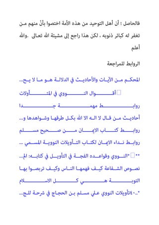 ‫ﻣـﻦ‬ ‫ﻣﻨﻬﻢ‬ ّ‫ن‬‫ﺑﺄ‬ ‫اﺧﺘﺼﻮا‬ ‫اﻷﻣﺔ‬ ‫ﻫﺬه‬ ‫ﻣﻦ‬ ‫اﻟﺘﻮﺣﻴﺪ‬ ‫أﻫﻞ‬ ‫أن‬ ‫؛‬ ‫ﻓﺎﻟﺤﺎﺻﻞ‬
‫ﺗﻌـﺎﱃ‬ ‫ﷲ‬ ‫ﻣﺸﻴﺌﺔ‬ ‫إﱃ‬ ‫اﺟﻊ‬‫ر‬ ‫ﻫﺬا‬ ‫ﻟﻜﻦ‬ ، ‫ذﻧﻮﺑﻪ‬ ‫ﻛﺒﺎﺋﺮ‬ ‫ﻟﻪ‬ ‫ﺗﻐﻔﺮ‬
.
‫وﷲ‬
‫أﻋﻠﻢ‬
‫ﻟﻠ‬ ‫اﻟﺮواﺑﻂ‬
‫اﺟﻌﺔ‬‫ﺮ‬‫ﻤ‬
‫ﻳــﺢ‬ ‫ﻻ‬ ‫ﻣــﺎ‬ ‫ﻫــﻮ‬ ‫اﻟﺪﻻﻟــﺔ‬ ‫ﰲ‬ ‫واﻷﺣﺎدﻳــﺚ‬ ‫اﻵﻳــﺎت‬ ‫ﻣــﻦ‬ ‫اﳌﺤﻜــﻢ‬
...

‫ـــــــــــﺄوﻻت‬‫ـ‬‫اﳌﺘ‬ ‫ﰲ‬ ‫ـــــــــــﻮوي‬‫ـ‬‫اﻟﻨ‬ ‫ـــــــــــﻮال‬‫ـ‬‫أﻗ‬
‫ــــــــــــــــــــﺪا‬‫ـ‬‫ﺟ‬ ‫ــــــــــــــــــــﺔ‬‫ـ‬‫ﻣﻬﻤ‬ ‫ــــــــــــــــــــﻂ‬‫ـ‬‫رواﺑ‬
‫و‬ ‫وﺷــﻮاﻫﺪﻫﺎ‬ ‫ﻃﺮﻗﻬــﺎ‬ ‫ﺑﻜــﻞ‬ ‫ﷲ‬ ‫اﻻ‬ ‫اﻟــﻪ‬ ‫ﻻ‬ ‫ﻗــﺎل‬ ‫ﻣــﻦ‬ ‫أﺣﺎدﻳــﺚ‬
...
‫ﻣﺴــــــﻠﻢ‬ ‫ﺻــــــﺤﻴﺢ‬ ‫ﻣــــــﻦ‬ ‫اﻻميــــــﺎن‬ ‫ﻛﺘــــــﺎب‬ ‫رواﺑــــــﻂ‬
‫اﳌﺴــﻤﻲ‬ ‫اﻟﻨﻮوﻳــﺔ‬ ‫اﻟﺘــﺄوﻳﻼت‬ ‫ﻟﻜﺘــﺎب‬ ‫اﻻميــﺎن‬ ‫ﻧــﺪاء‬ ‫رواﺑــﻂ‬
...
***
‫ﻛﺘﺎﺑـــﻪ‬ ‫ﰲ‬ ‫اﻟﺘﺄوﻳـــﻞ‬ ‫ﰲ‬ ‫اﻟﻔﺠـــﺔ‬ ‫وﻗﻮاﻋـــﺪه‬ ‫اﻟﻨـــﻮوي‬
:
‫امل‬
...
‫ﺑﻬــﺎ‬ ‫ﺗﺮﺑﺼــﻮا‬ ‫وﻛﻴــﻒ‬ ‫اﻟﻨــﺎس‬ ‫ﻓﻬﻤﻬــﺎ‬ ‫ﻛﻴــﻒ‬ ‫اﻟﺸــﻔﺎﻋﺔ‬ ‫ﻧﺼــﻮص‬
‫اﻻﺳــــــــــــــﻼم‬ ‫ﻛــــــــــــــﻞ‬ ‫ﻫــــــــــــــﻲ‬ ‫اﻟﺘﻮﺑــــــــــــــﺔ‬
٤٠..*
‫ﻟﻠـﺞ‬ ‫ﴍﺣـﺔ‬ ‫ﰲ‬ ‫اﻟﺤﺠـﺎج‬ ‫ﺑـﻦ‬ ‫ﻣﺴـﻠﻢ‬ ‫ﻋـﲇ‬ ‫اﻟﻨﻮوي‬ ‫ﺗﺄوﻳﻼت‬
...
 