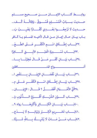 ‫ﻣﺴــــــﻠﻢ‬ ‫ﺻــــــﺤﻴﺢ‬ ‫ﻣــــــﻦ‬ ‫اﻻميــــــﺎن‬ ‫ﻛﺘــــــﺎب‬ ‫رواﺑــــــﻂ‬
‫ــــﻒ‬‫ـ‬ُ‫ﻛ‬ ُ‫ﻪ‬‫ــــ‬‫ـ‬ُ‫ﻟ‬‫ﺎ‬َ‫ﺘ‬ِ‫ﻗ‬َ‫و‬ ، ٌ
‫ــــﻮق‬‫ـ‬ُ‫ُﺴ‬‫ﻓ‬ ِ‫ﻢ‬ِ‫ﻠ‬‫ــــ‬‫ـ‬ْ‫ﺴ‬ُ‫ﻤ‬ْ‫ﻟ‬‫ا‬ ُ
‫ﺎب‬َ‫ﺒ‬‫ــــ‬‫ـ‬ِ‫ﺳ‬ ‫ــــﺪﻳﺚ‬‫ـ‬‫ﺣ‬
...
َ
‫ب‬ ُ
‫ــــــب‬ِ ْ
‫ﴬ‬َ‫ﻳ‬ ‫ا‬ً‫ر‬‫ﱠــــــﺎ‬‫ﻔ‬ُ‫ﻛ‬ ‫ي‬ِ‫ــــــﺪ‬ْ‫ﻌ‬َ‫ﺑ‬ ‫ــــــﻮا‬ُ‫ﻌ‬ِ‫ﺟ‬ْ‫ﺮ‬َ‫ﺗ‬ َ
‫ﻻ‬ ‫ﺣــــــﺪﻳﺚ‬
...
‫ﻛــﺎﻓﺮ‬ ‫ﻳــﺎ‬ ‫اﳌﺴــﻠﻢ‬ ‫ﻷﺧﻴــﻪ‬ ‫ﻗــﺎل‬ ‫ﻣــﻦ‬ ‫إميــﺎن‬ ‫ﺣــﺎل‬ ‫ﺑﻴــﺎن‬ ‫ﺑــﺎب‬
٣٢.
ْ‫ﻊ‬‫ـــــ‬‫ﱠ‬‫ﻄ‬‫اﻟ‬ َ
‫ـــــﲆ‬َ‫ﻋ‬ ِ‫ﺮ‬‫ْـــــ‬‫ﻔ‬ُ‫ﻜ‬ْ‫ﻟ‬‫ا‬ ِ‫ـــــﻢ‬ْ‫اﺳ‬ ِ‫ق‬ َ
‫ـــــﻼ‬ْ‫ﻃ‬ِ‫إ‬ ‫ـــــﺎب‬َ‫ﺑ‬
...
٣٣.
‫ا‬ً‫ﺮ‬ِ‫ﻓ‬‫َـــــــﺎ‬‫ﻛ‬ ِ‫ِـــــــﻖ‬‫ﺑ‬‫اﻵ‬ ِ‫ـــــــﺪ‬ْ‫ﺒ‬َ‫ﻌ‬ْ‫ﻟ‬‫ا‬ ِ‫ﺔ‬َ‫ﻴ‬ِ‫ﻤ‬‫ـــــــ‬ ْ‫َﺴ‬‫ﺗ‬ ‫ـــــــﺎب‬َ‫ﺑ‬
٣٤.
‫ــــﺎ‬‫ـ‬ِ‫ﺑ‬ ‫ــــﺎ‬‫ـ‬َ‫ﻧ‬ْ‫ﺮ‬ِ‫ﻄ‬ُ‫ﻣ‬ َ
‫ــــﺎل‬‫ـ‬َ‫ﻗ‬ ْ‫ﻦ‬‫ــــ‬‫ـ‬َ‫ﻣ‬ ِ‫ﺮ‬‫ــــ‬‫ـ‬ْ‫ﻔ‬ُ‫ﻛ‬ ِ‫ــــﺎن‬‫ـ‬َ‫ﻴ‬َ‫ﺑ‬ ‫ــــﺎب‬‫ـ‬َ‫ﺑ‬
...
‫ــــــــــــــــــــــــــــــــﺎﻓﻘني‬‫ـ‬‫اﳌﻨ‬ ‫ــــــــــــــــــــــــــــــــﻮاع‬‫ـ‬‫أﻧ‬
٣٦.
‫ا‬ ِ
‫ْﺺ‬‫ﻘ‬َ‫ﻨ‬‫ِــــــ‬‫ﺑ‬ ِ‫ــــــﺎن‬َ‫مي‬ِ‫ﻹ‬‫ا‬ ِ‫ــــــﺎن‬َ‫ْﺼ‬‫ﻘ‬ُ‫ﻧ‬ ِ‫ــــــﺎن‬َ‫ﻴ‬َ‫ﺑ‬ ‫ــــــﺎب‬َ‫ﺑ‬
...
٣٧.
‫م‬ َ
‫ــــﲆ‬‫ـ‬َ‫ﻋ‬ ِ‫ﺮ‬‫ــــ‬‫ـ‬ْ‫ﻔ‬ُ‫ﻜ‬ْ‫ﻟ‬‫ا‬ ِ‫ــــﻢ‬‫ـ‬ْ‫اﺳ‬ ِ‫ق‬ َ
‫ــــﻼ‬‫ـ‬ْ‫ﻃ‬ِ‫إ‬ ِ‫ــــﺎن‬‫ـ‬َ‫ﻴ‬َ‫ﺑ‬ ‫ــــﺎب‬‫ـ‬َ‫ﺑ‬
...
٣٨.
‫َـــــــ‬‫ﻗ‬ ‫؟‬ ُ
‫ـــــــﻞ‬ َ‫ْﻀ‬‫ﻓ‬َ‫أ‬ ِ‫ل‬ َ
‫ـــــــام‬ْ‫ﻋ‬َ‫ﻷ‬‫ا‬ ‫ﱡ‬‫ي‬َ‫أ‬
َ
‫ﺎل‬
:
‫ـــــــﺎن‬َ‫مي‬ِ‫ﻹ‬‫ا‬
...
٣٩.
َ‫و‬ ِ
‫ﻮب‬ُ‫ﻧ‬‫ﱡ‬‫ﺬ‬‫اﻟــــــ‬ ُ‫ﺢ‬َ‫ﺒ‬‫ْــــــ‬‫ﻗ‬َ‫أ‬ ِ‫ــــــك‬ْ ‫ﱢ‬
‫اﻟﴩ‬ ِ‫ن‬ْ‫ﻮ‬‫َــــــ‬‫ﻛ‬ ‫ــــــﺎب‬َ‫ﺑ‬
...
٤٠.
‫رواه‬ ‫ـــــــﺎ‬َ‫ﻫ‬ِ َ
‫ْﱪ‬‫ﻛ‬َ‫أ‬َ‫و‬ ِ‫ﺮ‬ِ‫ﺋ‬‫ـــــــﺎ‬َ‫ﺒ‬َ‫ﻜ‬ْ‫ﻟ‬‫ا‬ ِ‫ـــــــﺎن‬َ‫ﻴ‬َ‫ﺑ‬ ‫ـــــــﺎب‬َ‫ﺑ‬
٩
...
٤١.
‫خ‬ْ‫ﺪ‬‫ــــــ‬َ‫ﻳ‬ َ
‫ﻻ‬ ِ‫ﻪ‬‫ــــــ‬ِ‫ﻧ‬‫ﺎ‬َ‫ﻴ‬َ‫ﺑ‬َ‫و‬ ِ ْ
‫ــــــﱪ‬ِ‫ﻜ‬ْ‫ﻟ‬‫ا‬ ِ‫ِﻳﻢ‬‫ﺮ‬‫ــــــ‬ْ‫ﺤ‬َ‫ﺗ‬ ‫ــــــﺎب‬َ‫ﺑ‬
...
٤٢.
‫ﺎ‬ً‫ﺌ‬ْ‫ﻴ‬‫ـــــ‬َ‫ﺷ‬ ِ‫ﱠ‬‫ِـــــﺎهلل‬‫ﺑ‬ ُ
‫ـــــك‬ِ ْ
‫ﴩ‬ُ‫ﻳ‬ َ
‫ﻻ‬ َ‫ـــــﺎت‬َ‫ﻣ‬ ْ‫ﻦ‬‫ـــــ‬َ‫ﻣ‬ ‫ـــــﺎب‬َ‫ﺑ‬
...
 