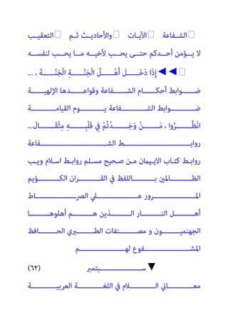 ‫ـﻔﺎﻋﺔ‬‫ـ‬‫اﻟﺸ‬

‫ـﺎت‬‫ـ‬‫اﻵﻳ‬

‫ـﻢ‬‫ـ‬‫ﺛ‬ ‫ـﺚ‬‫ـ‬‫واﻷﺣﺎدﻳ‬

‫ـﺐ‬‫ـ‬‫اﻟﺘﻌﻘﻴ‬
‫ــﻪ‬‫ـ‬‫ﻟﻨﻔﺴ‬ ‫ــﺐ‬‫ـ‬‫ﻳﺤ‬ ‫ــﺎ‬‫ـ‬‫ﻣ‬ ‫ــﻪ‬‫ـ‬‫ﻷﺧﻴ‬ ‫ــﺐ‬‫ـ‬‫ﻳﺤ‬ ‫ــﻰ‬‫ـ‬‫ﺣﺘ‬ ‫ــﺪﻛﻢ‬‫ـ‬‫أﺣ‬ ‫ــﺆﻣﻦ‬‫ـ‬‫ﻳ‬ ‫ﻻ‬
◄◄
، َ‫ﺔ‬‫ــــــ‬‫ﱠ‬‫ﻨ‬َ‫ﺠ‬ْ‫ﻟ‬‫ا‬ ِ‫ﺔ‬‫ــــــ‬‫ﱠ‬‫ﻨ‬َ‫ﺠ‬ْ‫ﻟ‬‫ا‬ ُ
‫ــــــﻞ‬ْ‫ﻫ‬َ‫أ‬ َ
‫ــــــﻞ‬َ‫ﺧ‬َ‫د‬ ‫َا‬‫ذ‬ِ‫إ‬
...
‫ــــــﺔ‬‫ـ‬‫اﻹﻟﻬﻴ‬ ‫ــــــﺪﻫﺎ‬‫ـ‬‫وﻗﻮاﻋ‬ ‫ــــــﻔﺎﻋﺔ‬‫ـ‬‫اﻟﺸ‬ ‫ــــــﺎم‬‫ـ‬‫أﺣﻜ‬ ‫ــــــﻮاﺑﻂ‬‫ـ‬‫ﺿ‬
‫اﻟﻘﻴﺎﻣــــــــــــﺔ‬ ‫ﻳــــــــــــﻮم‬ ‫اﻟﺸــــــــــــﻔﺎﻋﺔ‬ ‫ﺿــــــــــــﻮاﺑﻂ‬
َ
‫ـــــــﺎل‬‫ـ‬َ‫ﻘ‬ْ‫ﺜ‬ِ‫ﻣ‬ ِ‫ﻪ‬‫ـــــــ‬‫ـ‬ِ‫ﺒ‬ْ‫ﻠ‬َ‫ﻗ‬ ِ
‫ﰲ‬ ْ‫ﻢ‬ُ‫ﺗ‬ْ‫ﺪ‬‫ـــــــ‬‫ـ‬َ‫ﺟ‬َ‫و‬ ْ‫ﻦ‬‫ـــــــ‬‫ـ‬َ‫ﻣ‬ ، ‫وا‬ُ‫ﺮ‬‫ـــــــ‬‫ـ‬ُ‫ﻈ‬ْ‫ﻧ‬‫ا‬
...
‫ـــــــــــــــــــــــــــــــﻔﺎﻋﺔ‬‫ـ‬‫اﻟﺸ‬ ‫ـــــــــــــــــــــــــــــــﻂ‬‫ـ‬‫رواﺑ‬
‫ـﺐ‬‫ـ‬‫وﻳ‬ ‫ـﻼم‬‫ـ‬‫اﺳ‬ ‫ـﻂ‬‫ـ‬‫رواﺑ‬ ‫ـﻠﻢ‬‫ـ‬‫ﻣﺴ‬ ‫ـﺤﻴﺢ‬‫ـ‬‫ﺻ‬ ‫ـﻦ‬‫ـ‬‫ﻣ‬ ‫ـﻴامن‬‫ـ‬‫اﻻﻳ‬ ‫ـﺎب‬‫ـ‬‫ﻛﺘ‬ ‫ـﻂ‬‫ـ‬‫رواﺑ‬
‫ــــــــــﺆﻳﻢ‬‫ـ‬‫اﻟﻜ‬ ‫ان‬‫ﺮ‬‫ــــــــــ‬‫ـ‬‫اﻟﻘ‬ ‫ﰲ‬ ‫ــــــــــﺎﻟﻠﻔﻆ‬‫ـ‬‫ﺑ‬ ‫ــــــــــﺎﳌني‬‫ـ‬‫اﻟﻈ‬
‫اﻟﴫــــــــــــــــــــ‬ ‫ﻋــــــــــــــــــــﲇ‬ ‫اﳌــــــــــــــــــــﺮور‬
‫اط‬
‫ـــــــــﺎ‬‫ـ‬‫أﻫﻠﻮﻫ‬ ‫ـــــــــﻢ‬‫ـ‬‫ﻫ‬ ‫ـــــــــﺬﻳﻦ‬‫ـ‬‫اﻟ‬ ‫ـــــــــﺎر‬‫ـ‬‫اﻟﻨ‬ ‫ـــــــــﻞ‬‫ـ‬‫أﻫ‬
‫ــــــــﺎﻓﻆ‬‫ـ‬‫اﻟﺤ‬ ‫ــــــــﱪي‬‫ـ‬‫اﻟﻄ‬ ‫ــــــــﻨﻔﺎت‬‫ـ‬‫ﻣﺼ‬ ‫و‬ ‫ــــــــﻮن‬‫ـ‬‫اﻟﺠﻬﻨﻤﻴ‬
‫ﻟﻬــــــــــــــــــــــﻢ‬ ‫اﳌﺸــــــــــــــــــــــﻔﻮع‬
▼
‫ﺳــــــــــــــــــــﺒﺘﻤﱪ‬
(٦٢)
‫اﻟﻌﺮﺑﻴــــــــــــﺔ‬ ‫اﻟﻠﻐــــــــــــﺔ‬ ‫ﰲ‬ ‫اﻟــــــــــــﻼم‬ ‫ﻣﻌــــــــــــﺎين‬
 