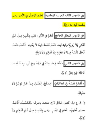 ‫وﰲ‬
‫ﻗﺎﻣﻮس‬
‫اﻟﻠﻐﺔ‬
‫اﻟﻌﺮﺑﻴﺔ‬
‫اﳌﻌﺎﴏة‬
‫رﻣـﻰ‬ ‫اﻷﻣـﺮ‬ ‫ﰲ‬ ُ
‫ﺟـﻞ‬‫ﱠ‬‫ﺮ‬‫اﻟ‬ ‫ـﻢ‬َ‫ﺤ‬‫ﻗ‬
‫ر‬ ‫ﺑﻼ‬ ‫ﻓﻴﻪ‬ ‫ﺑﻨﻔﺴﻪ‬
‫ﺔ‬‫ﱠ‬‫ﻳ‬‫و‬
.
‫وﰲ‬
‫ﻗﺎﻣﻮس‬
‫اﳌﻌﺎين‬
‫اﻟﺠﺎﻣﻊ‬
ِ‫ﺮ‬ْ‫ﻣ‬َ‫ﻷ‬‫ا‬ ِ
‫ﰲ‬ َ‫ﻢ‬َ‫ﺤ‬َ‫ﻗ‬
:
ِ ْ
‫َـري‬‫ﻏ‬ ْ‫ﻦ‬‫ـ‬ِ‫ﻣ‬ ِ‫ﻪ‬ِ‫ْﺴ‬‫ﻔ‬َ‫ﻨ‬ِ‫ﺑ‬ ‫ﻰ‬َ‫ﻣ‬َ‫ر‬
ٍ‫ﺔ‬‫ﱠ‬‫ﻳ‬ِ‫و‬َ‫ر‬ َ‫ﻻ‬َ‫و‬ ٍ‫ري‬ِ‫ﻜ‬ْ‫ﻔ‬َ‫ﺗ‬
/
ِ‫ﻪ‬‫ﻴ‬ِ‫ﻨ‬ْ‫ﻌ‬َ‫ﻳ‬ َ‫ﻻ‬ َ
‫ﻴام‬ِ‫ﻓ‬ ُ‫ﻪ‬َ‫ْﺴ‬‫ﻔ‬َ‫ﻧ‬ َ‫ﻢ‬‫ﱠ‬‫ﺤ‬َ‫ﻗ‬ ‫أﻳﻀﺎ‬ ‫وﻓﻴﻪ‬
:
،َ‫ﻢ‬َ‫ﺤ‬َ‫ﻗ‬ ،َ‫ﻢ‬َ‫ﺤ‬ْ‫ﻗ‬َ‫أ‬
ٍ‫ﺔ‬‫ﱠ‬‫ﻳ‬ِ‫و‬َ‫ر‬ َ‫ﻻ‬َ‫و‬ ٍ‫ري‬ِ‫ﻜ‬ْ‫ﻔ‬َ‫ﺗ‬ َ‫ﻼ‬ِ‫ﺑ‬ ِ‫ﻪ‬‫ﻴ‬ِ‫ﻨ‬ْ‫ﻌ‬َ‫ﻳ‬ َ‫ﻻ‬ َ
‫ﻴام‬ِ‫ﻓ‬ ُ‫ﻪ‬َ‫ْﺴ‬‫ﻔ‬َ‫ﻧ‬ َ
‫ﻞ‬َ‫ﺧ‬ْ‫د‬َ‫أ‬
‫وﰲ‬
‫ﻗﺎﻣﻮ‬
‫س‬
‫اﻟﻐﻨﻲ‬
:-
ُ‫ﻪ‬‫ـ‬ْ‫ﻨ‬َ‫ﻋ‬ ٍ
‫ِﻳـﺐ‬‫ﺮ‬َ‫ﻏ‬ ٍ‫ع‬‫ـﻮ‬ ُ‫ﺿ‬ْ‫ﻮ‬َ‫ﻣ‬ ِ
‫ﰲ‬ ُ‫ﻪ‬َ‫ﺒ‬ِ‫ـﺎﺣ‬َ‫ﺻ‬ َ‫ﻢ‬‫ـ‬َ‫ﺤ‬ْ‫ﻗ‬‫أ‬
:
-
:
ٍ‫ﺔ‬‫ﱠ‬‫ﻳ‬ِ‫و‬َ‫ر‬ ِ ْ
‫ري‬َ‫ﻐ‬ِ‫ﺑ‬ ِ‫ﻪ‬‫ﻴ‬ِ‫ﻓ‬ ُ‫ﻪ‬َ‫ﻠ‬َ‫ﺧ‬ْ‫د‬‫أ‬
.
‫و‬
َ‫ﻢ‬َ‫ﺤ‬ْ‫ﻗ‬‫أ‬
ُ‫ﻪ‬َ‫ْﺴ‬‫ﻔ‬َ‫ﻧ‬
ِ
‫ﰲ‬
ٍ
‫ات‬َ‫ﺮ‬َ‫ﻣ‬‫ﻐﺎ‬ُ‫ﻣ‬
‫ﻻ‬َ‫و‬ ٍ‫ﺔ‬‫ـ‬‫ﱠ‬‫ﻳ‬ِ‫و‬َ‫ر‬ ِ ْ
‫َـري‬‫ﻏ‬ ْ‫ﻦ‬‫ـ‬ِ‫ﻣ‬ َ
‫َـﻖ‬‫ﻠ‬َ‫ﻄ‬ْ‫ﻧ‬ِ‫ا‬ ،َ‫ﻊ‬َ‫ﻓ‬َ‫ﺪ‬‫ـ‬ْ‫ﻧ‬ِ‫ا‬
ٍ‫ﺔ‬َ‫ﻓ‬ِ‫ﺮ‬ْ‫ﻌ‬‫ﻣ‬
.
‫و‬
[
‫م‬ ‫ح‬ ‫ق‬
) .[
‫ﻓﻌـﻞ‬
:
‫ﺑﺤـﺮف‬ ‫ﻣﺘﻌـﺪ‬ ،‫ﻻزم‬ ‫ﺛـﻼيث‬
).
،ُ‫ﻢ‬‫ـ‬ُ‫ﺤ‬ْ‫ﻗ‬َ‫أ‬ ، ُ
‫ـﺖ‬ْ‫ﻤ‬َ‫ﺤ‬َ‫ﻗ‬
‫ﻣ‬
ٌ‫م‬‫ﻮ‬ُ‫ﺤ‬ُ‫ﻗ‬ ‫ﺼﺪر‬
. :-
ِ‫ﺮ‬‫ـ‬ْ‫ﻣ‬َ‫ﻷ‬‫ا‬ ِ
‫ﰲ‬ َ‫ﻢ‬َ‫ﺤ‬َ‫ﻗ‬
:
َ‫ﻻ‬َ‫و‬ ٍ‫ري‬‫ـ‬ِ‫ﻜ‬ْ‫ﻔ‬َ‫ﺗ‬ ِ ْ
‫َـري‬‫ﻏ‬ ْ‫ﻦ‬‫ـ‬ِ‫ﻣ‬ ِ‫ﻪ‬‫ـ‬ِ‫ْﺴ‬‫ﻔ‬َ‫ﻨ‬ِ‫ﺑ‬ ‫ـﻰ‬َ‫ﻣ‬َ‫ر‬
ٍ‫ﺔ‬‫ﱠ‬‫ﻳ‬ِ‫و‬َ‫ر‬
.
 