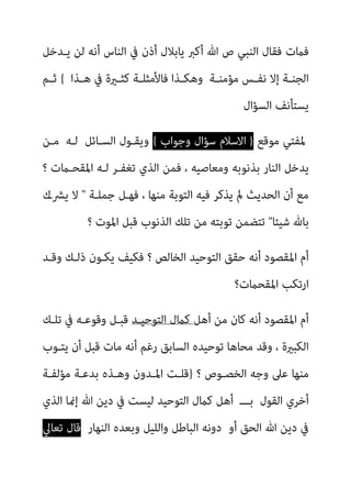 ‫ﻳـﺪﺧﻞ‬ ‫ﻟﻦ‬ ‫أﻧﻪ‬ ‫اﻟﻨﺎس‬ ‫ﰲ‬ ‫أذن‬ ‫ﻳﺎﺑﻼل‬ ‫أﻛﱪ‬ ‫ﷲ‬ ‫ص‬ ‫اﻟﻨﺒﻲ‬ ‫ﻓﻘﺎل‬ ‫ﻓامت‬
‫ـﺬا‬‫ـ‬‫ﻫ‬ ‫ﰲ‬ ‫ـرية‬‫ـ‬‫ﻛﺜ‬ ‫ـﺔ‬‫ـ‬‫ﻓﺎﻷﻣﺜﻠ‬ ‫ـﺬا‬‫ـ‬‫وﻫﻜ‬ ‫ـﺔ‬‫ـ‬‫ﻣﺆﻣﻨ‬ ‫ـﺲ‬‫ـ‬‫ﻧﻔ‬ ‫إﻻ‬ ‫ـﺔ‬‫ـ‬‫اﻟﺠﻨ‬
{
‫ـﻢ‬‫ـ‬‫ﺛ‬
‫ﻳﺴﺘﺄﻧﻒ‬
‫اﻟﺴﺆال‬
‫ﳌ‬
‫ﻣﻮﻗﻊ‬ ‫ﻔﺘﻲ‬
}
‫وﺟﻮاب‬ ‫ﺳﺆال‬ ‫اﻻﺳﻼم‬
{
‫وﻳﻘـﻮل‬
‫ﻟـﻪ‬ ‫اﻟﺴـﺎﺋﻞ‬
‫ﻣـﻦ‬
‫؟‬ ‫اﳌﻘﺤـامت‬ ‫ﻟـﻪ‬ ‫ﺗﻐﻔـﺮ‬ ‫اﻟﺬي‬ ‫ﻓﻤﻦ‬ ، ‫وﻣﻌﺎﺻﻴﻪ‬ ‫ﺑﺬﻧﻮﺑﻪ‬ ‫اﻟﻨﺎر‬ ‫ﻳﺪﺧﻞ‬
‫ﺟﻤﻠـﺔ‬ ‫ﻓﻬـﻞ‬ ، ‫ﻣﻨﻬﺎ‬ ‫اﻟﺘﻮﺑﺔ‬ ‫ﻓﻴﻪ‬ ‫ﻳﺬﻛﺮ‬ ‫مل‬ ‫اﻟﺤﺪﻳﺚ‬ ‫أن‬ ‫ﻣﻊ‬
"
‫ﻳﴩـك‬ ‫ﻻ‬
‫ﺷﻴﺌﺎ‬ ‫ﺑﺎهلل‬
"
‫ﻗﺒ‬ ‫اﻟﺬﻧﻮب‬ ‫ﺗﻠﻚ‬ ‫ﻣﻦ‬ ‫ﺗﻮﺑﺘﻪ‬ ‫ﺗﺘﻀﻤﻦ‬
‫؟‬ ‫اﳌﻮت‬ ‫ﻞ‬
‫وﻗـﺪ‬ ‫ذﻟـﻚ‬ ‫ﻳﻜـﻮن‬ ‫ﻓﻜﻴﻒ‬ ‫؟‬ ‫اﻟﺨﺎﻟﺺ‬ ‫اﻟﺘﻮﺣﻴﺪ‬ ‫ﺣﻘﻖ‬ ‫أﻧﻪ‬ ‫اﳌﻘﺼﻮد‬ ‫أم‬
‫اﳌﻘﺤامت؟‬ ‫ارﺗﻜﺐ‬
‫أﻫﻞ‬ ‫ﻣﻦ‬ ‫ﻛﺎن‬ ‫أﻧﻪ‬ ‫اﳌﻘﺼﻮد‬ ‫أم‬
‫اﻟﺘﻮﺣﻴـﺪ‬ ‫ﻛامل‬
‫ﺗﻠـﻚ‬ ‫ﰲ‬ ‫وﻗﻮﻋـﻪ‬ ‫ﻗﺒـﻞ‬
‫ﻳﺘـﻮب‬ ‫أن‬ ‫ﻗﺒﻞ‬ ‫ﻣﺎت‬ ‫أﻧﻪ‬ ‫رﻏﻢ‬ ‫اﻟﺴﺎﺑﻖ‬ ‫ﺗﻮﺣﻴﺪه‬ ‫ﻣﺤﺎﻫﺎ‬ ‫وﻗﺪ‬ ، ‫اﻟﻜﺒرية‬
‫؟‬ ‫اﻟﺨﺼـﻮص‬ ‫وﺟﻪ‬ ‫ﻋﲆ‬ ‫ﻣﻨﻬﺎ‬
}
‫ﻣﺆﻟﻔـﺔ‬ ‫ﺑﺪﻋـﺔ‬ ‫وﻫـﺬه‬ ‫اﳌـﺪون‬ ‫ﻗﻠـﺖ‬
‫اﻟﺬي‬ ‫إمنﺎ‬ ‫ﷲ‬ ‫دﻳﻦ‬ ‫ﰲ‬ ‫ﻟﻴﺴﺖ‬ ‫اﻟﺘﻮﺣﻴﺪ‬ ‫ﻛامل‬ ‫أﻫﻞ‬ ‫ﺑـــ‬ ‫اﻟﻘﻮل‬ ‫أﺧﺮي‬
‫اﻟﻨﻬﺎر‬ ‫وﺑﻌﺪه‬ ‫واﻟﻠﻴﻞ‬ ‫اﻟﺒﺎﻃﻞ‬ ‫دوﻧﻪ‬ ‫أو‬ ‫اﻟﺤﻖ‬ ‫ﷲ‬ ‫دﻳﻦ‬ ‫ﰲ‬
‫ﺗﻌﺎﱄ‬ ‫ﻗﺎل‬
 