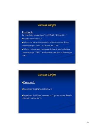 10 
TTTTTTTTrrrrrrrraaaaaaaavvvvvvvvaaaaaaaauuuuuuuuxxxxxxxx DDDDDDDDiiiiiiiirrrrrrrriiiiiiiiggggggggééss 
Exercice 4 : 
Le répertoire courant est A:ESSAI-1ESSAI-11  
Accédez à la racine de A: 
Affichez, en une seule commande, la liste de tous les fichiers 
commençant par TRUC et finissant par TXT. 
Affichez , en une seule commande, la liste de tous les fichiers 
commençant par TRUC suivi de deux caractères et finissant par 
TXT. 
TTTTTTTTrrrrrrrraaaaaaaavvvvvvvvaaaaaaaauuuuuuuuxxxxxxxx DDDDDDDDiiiiiiiirrrrrrrriiiiiiiiggggggggééss 
Exercice 5: 
Supprimer le répertoire ESSAI-1 
Supprimer le fichier contenu.txt qui se trouve dans le 
répertoire racine de C: 
