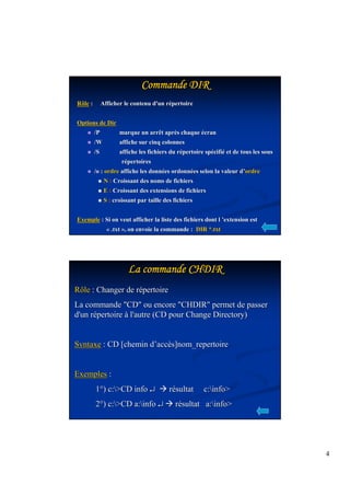4 
CCCCCCCCoooooooommmmmmmmmmmmmmmmaaaaaaaannnnnnnnddddddddeeeeeeee DDDDDDDDIIIIIIIIRRRRRRRR 
Rôle : Afficher le contenu d'un répertoire 
Options de Dir 
 /P marque un arrêt après chaque écran 
 /W affiche sur cinq colonnes 
 /S affiche les fichiers du répertoire spécifié et de tous les sous 
répertoires 
 /o : ordre affiche les données ordonnées selon la valeur d’’ordre 
 N : Croissant des noms de fichiers 
 E : Croissant des extensions de fichiers 
 S : croissant par taille des fichiers 
Exemple : Si on veut afficher la liste des fichiers dont l ’’extension est 
« .txt », on envoie la commande : DIR *.txt 
LLLLLLLLaaaaaaaa ccccccccoooooooommmmmmmmmmmmmmmmaaaaaaaannnnnnnnddddddddeeeeeeee CCCCCCCCHHHHHHHHDDDDDDDDIIIIIIIIRRRRRRRR 
Rôle : Changer de répertoire 
La commande CD ou encore CHDIR permet de passer 
d'un répertoire à l'autre (CD pour Change Directory) 
Syntaxe : CD [chemin d’’accès]nom_repertoire 
Exemples : 
1°) c:CD info ¿ résultat c:info 
2°) c:CD a:info ¿résultat a:info 
 