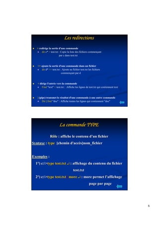 6 
LLLLLLLLeeeeeeeessssssss rrrrrrrreeeeeeeeddddddddiiiiiiiirrrrrrrreeeeeeeeccccccccttttttttiiiiiiiioooooooonnnnnnnnssssssss 
  redirige la sortie d'une commande 
 dir c*  test.txt : Copie la liste des fichiers commençant 
par c dans test.txt 
  ajoute la sortie d'une commande dans un fichier 
 dir d*  test.txt : Ajoute au fichier test.txt les fichiers 
commençant par d 
  dirige l'entrée vers la commande 
 Find text  test.txt : Affiche les lignes de test.txt qui contiennent text 
 | (pipe) transmet le résultat d'une commande à une autre commande 
 Dir | find doc : Affiche toutes les lignes qui contiennent doc 
LLLLLLLLaaaaaaaa ccccccccoooooooommmmmmmmmmmmmmmmaaaaaaaannnnnnnnddddddddeeeeeeee TTTTTTTTYYYYYYYYPPPPPPPPEEEEEEEE 
Rôle : affiche le contenu d’’un fichier 
Syntaxe : type [chemin d'accès]nom_fichier 
Exemples : 
1°) c:type test.txt ¿ : affichage du contenu du fichier 
test.txt 
2°) c:type test.txt | more ¿ : more permet l’’affichage 
page par page 
 