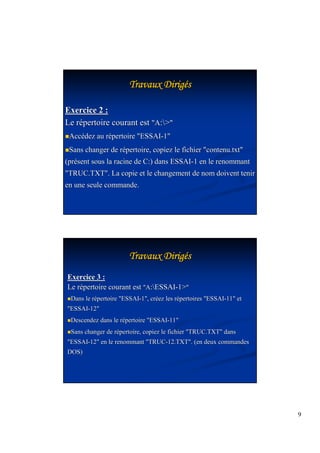 9 
TTTTTTTTrrrrrrrraaaaaaaavvvvvvvvaaaaaaaauuuuuuuuxxxxxxxx DDDDDDDDiiiiiiiirrrrrrrriiiiiiiiggggggggééss 
Exercice 2 : 
Le répertoire courant est A: 
Accédez au répertoire ESSAI-1 
Sans changer de répertoire, copiez le fichier contenu.txt 
(présent sous la racine de C:) dans ESSAI-1 en le renommant 
TRUC.TXT. La copie et le changement de nom doivent tenir 
en une seule commande. 
TTTTTTTTrrrrrrrraaaaaaaavvvvvvvvaaaaaaaauuuuuuuuxxxxxxxx DDDDDDDDiiiiiiiirrrrrrrriiiiiiiiggggggggééss 
Exercice 3 : 
Le répertoire courant est A:ESSAI-1 
Dans le répertoire ESSAI-1, créez les répertoires ESSAI-11 et 
ESSAI-12 
Descendez dans le répertoire ESSAI-11 
Sans changer de répertoire, copiez le fichier TRUC.TXT dans 
ESSAI-12 en le renommant TRUC-12.TXT. (en deux commandes 
DOS) 
 