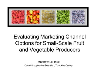 Evaluating Marketing Channel
Options for Small-Scale Fruit
and Vegetable Producers
Matthew LeRoux
Cornell Cooperative Extension, Tompkins County
 