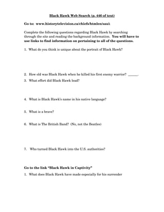 Black Hawk Web Search (p. 446 of text)

Go to:  www.historytelevision.ca/chiefs/htmlen/sauk

Complete the following questions regarding Black Hawk by searching 
through the site and reading the background information.  You will have to 
use links to find information on pertaining to all of the questions. 

1.  What do you think is unique about the portrait of Black Hawk?




2. How old was Black Hawk when he killed his first enemy warrior?  ______.
3. What effort did Black Hawk lead?




4. What is Black Hawk’s name in his native language?


5. What is a brave?


6. What is The British Band?  (No, not the Beatles)




7.  Who turned Black Hawk into the U.S. authorities?




Go to the link “Black Hawk in Captivity”

1. What does Black Hawk have made especially for his surrender
 
