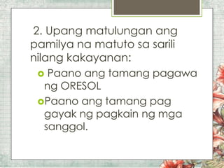 2. Upang matulungan ang
pamilya na matuto sa sarili
nilang kakayanan:
Paano ang tamang pagawa
ng ORESOL
Paano ang tamang pag
gayak ng pagkain ng mga
sanggol.


 