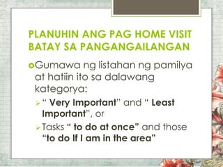 PLANUHIN ANG PAG HOME VISIT
BATAY SA PANGANGAILANGAN
Gumawa

ng listahan ng pamilya
at hatiin ito sa dalawang
kategorya:
“

Very Important” and “ Least
Important”, or
 Tasks “ to do at once” and those
“to do If I am in the area”

 