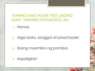 TUWING MAG HOME VISIT LAGING
MAG TANONG PATUNGKOL SA:
1.

Nanay

2.

Mga bata, sanggol at preschooler

3.

Ibang myembro ng pamilya.

4.

kapaligiran

 