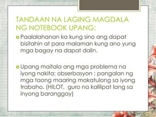TANDAAN NA LAGING MAGDALA
NG NOTEBOOK UPANG:
 Paalalahanan

ka kung sino ang dapat
bisitahin at para malaman kung ano yung
mga bagay na dapat dalin.

 Upang

maitala ang mga problema na
iyong nakita; obserbasyon ; pangalan ng
mga taong maaring makatulong sa iyong
trabaho. (HILOT, guro na kalilipat lang sa
inyong baranggay)

 