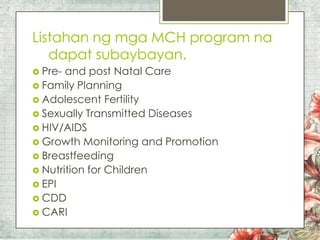 Listahan ng mga MCH program na
dapat subaybayan.
 Pre-

and post Natal Care
 Family Planning
 Adolescent Fertility
 Sexually Transmitted Diseases
 HIV/AIDS
 Growth Monitoring and Promotion
 Breastfeeding
 Nutrition for Children
 EPI
 CDD
 CARI

 