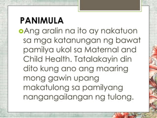 PANIMULA
Ang

aralin na ito ay nakatuon
sa mga katanungan ng bawat
pamilya ukol sa Maternal and
Child Health. Tatalakayin din
dito kung ano ang maaring
mong gawin upang
makatulong sa pamilyang
nangangailangan ng tulong.

 