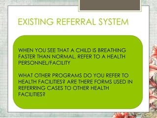 EXISTING REFERRAL SYSTEM
WHEN YOU SEE THAT A CHILD IS BREATHING
FASTER THAN NORMAL, REFER TO A HEALTH
PERSONNEL/FACILITY
WHAT OTHER PROGRAMS DO YOU REFER TO
HEALTH FACILITIES? ARE THERE FORMS USED IN
REFERRING CASES TO OTHER HEALTH
FACILITIES?

 