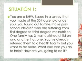 SITUATION 1:
 You

are a BHW. Based in a survey that
you made of the 50 household under
you, you found out families have preschool children who are suffering from
first degree to third degree malnutrition.
One family has 3 malnourished children
and another has one. You’ve already
referred them to a health facility but you
want to do more. What else can you do
to help? How are you going to do it?

 