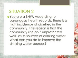 SITUATION 2
 You

are a BHW. According to
baranggay health records, there is a
high incidence of diarrhea in the
community. The reason is that the
community use an “ unprotected
well” as its sources of drinking water.
What can you do to improve the
drinking water sources?

 