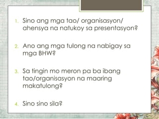 1.

Sino ang mga tao/ organisasyon/
ahensya na natukoy sa presentasyon?

2.

Ano ang mga tulong na nabigay sa
mga BHW?

3.

Sa tingin mo meron pa ba ibang
tao/organisasyon na maaring
makatulong?

4.

Sino sino sila?

 