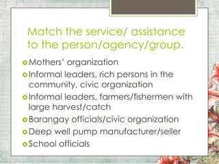 Match the service/ assistance
to the person/agency/group.
 Mothers’

organization
 Informal leaders, rich persons in the
community, civic organization
 Informal leaders, farmers/fishermen with
large harvest/catch
 Barangay officials/civic organization
 Deep well pump manufacturer/seller
 School officials

 