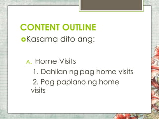 CONTENT OUTLINE
Kasama
A.

dito ang:

Home Visits

1. Dahilan ng pag home visits
2. Pag paplano ng home
visits

 
