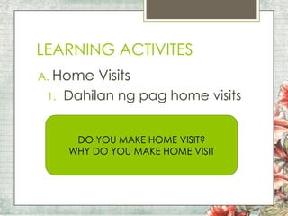 LEARNING ACTIVITES
A. Home
1.

Visits

Dahilan ng pag home visits
DO YOU MAKE HOME VISIT?
WHY DO YOU MAKE HOME VISIT

 