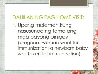 DAHILAN NG PAG HOME VISIT:
1.

Upang malaman kung
nasusunod ng tama ang
mga payong binigay

(pregnant woman went for
immunization; a newborn baby
was taken for immunization)

 